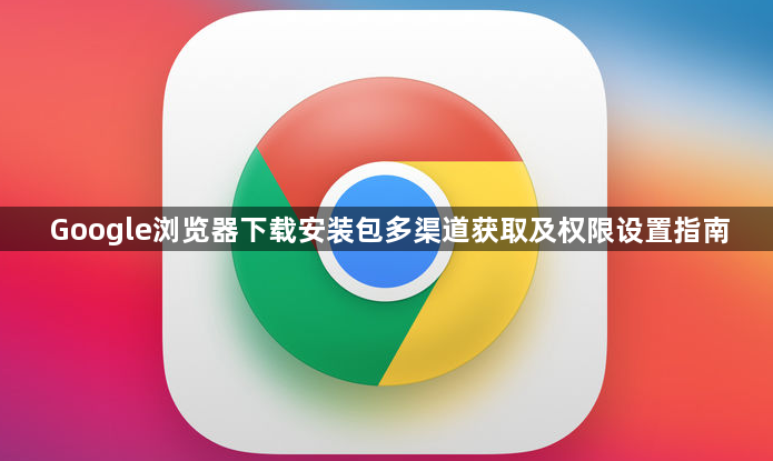 Google浏览器下载安装包多渠道获取及权限设置指南1