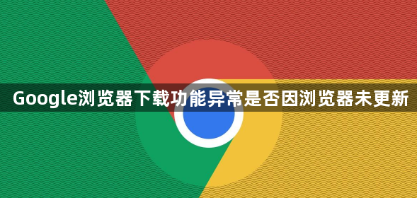 Google浏览器下载功能异常是否因浏览器未更新1