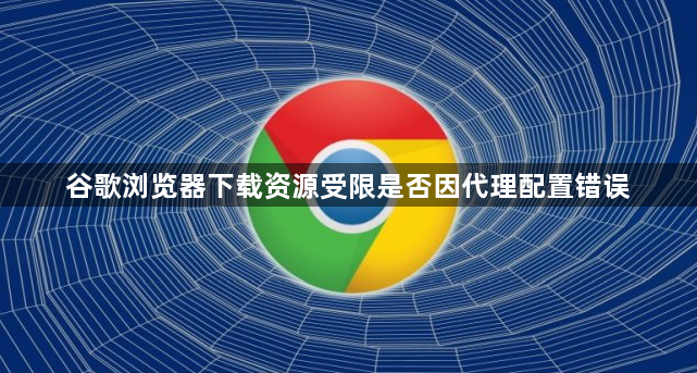 谷歌浏览器下载资源受限是否因代理配置错误1