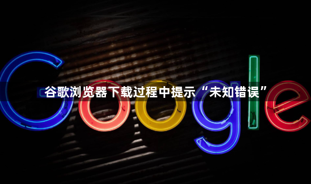 谷歌浏览器下载过程中提示“未知错误”1