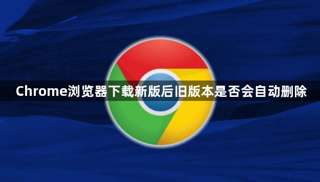 Chrome浏览器下载新版后旧版本是否会自动删除1