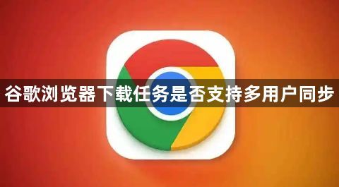 谷歌浏览器下载任务是否支持多用户同步1