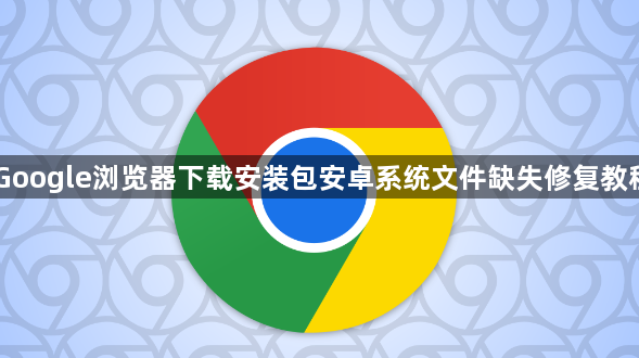 Google浏览器下载安装包安卓系统文件缺失修复教程1