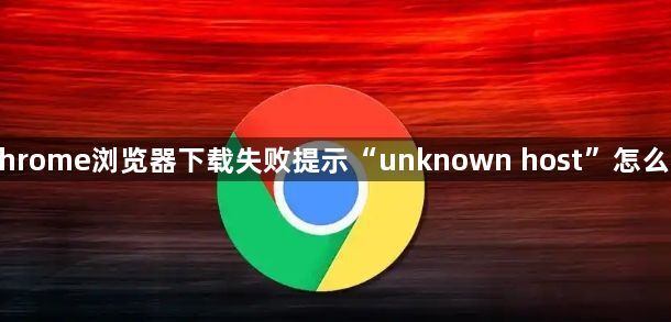 Chrome浏览器下载失败提示“unknown host”怎么办1