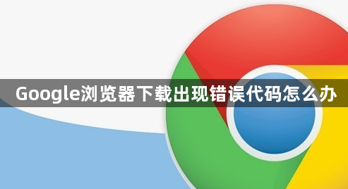 Google浏览器下载出现错误代码怎么办1