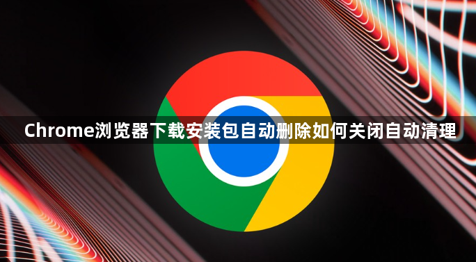 Chrome浏览器下载安装包自动删除如何关闭自动清理1