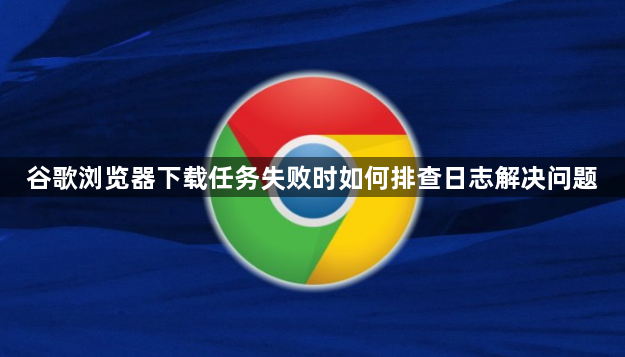 谷歌浏览器下载任务失败时如何排查日志解决问题1