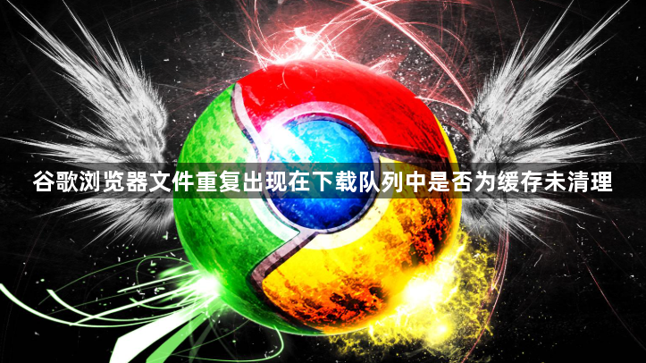 谷歌浏览器文件重复出现在下载队列中是否为缓存未清理1