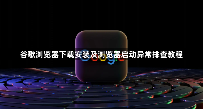 谷歌浏览器下载安装及浏览器启动异常排查教程1