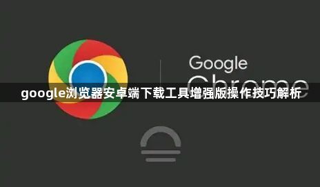 google浏览器安卓端下载工具增强版操作技巧解析1
