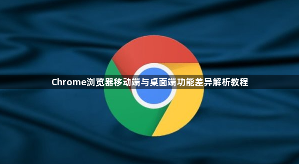 Chrome浏览器移动端与桌面端功能差异解析教程1