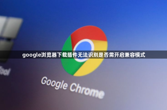 google浏览器下载插件无法识别是否需开启兼容模式1