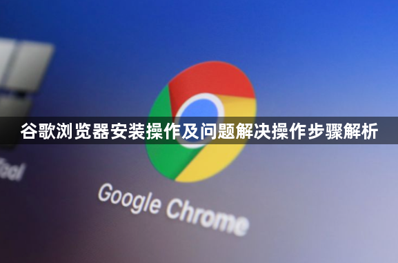 谷歌浏览器安装操作及问题解决操作步骤解析1