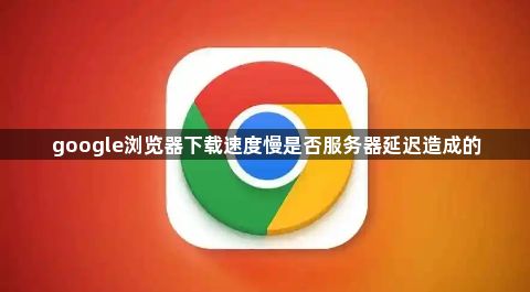 google浏览器下载速度慢是否服务器延迟造成的1