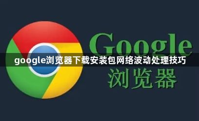 google浏览器下载安装包网络波动处理技巧1