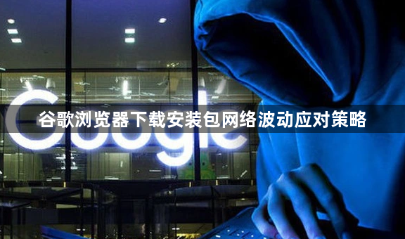 谷歌浏览器下载安装包网络波动应对策略1