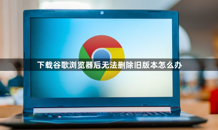 下载谷歌浏览器后无法删除旧版本怎么办1